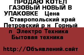 ПРОДАЮ КОТЕЛ ГАЗОВЫЙ НОВЫЙ В УПАКОВКЕ › Цена ­ 40 000 - Ставропольский край, Петровский р-н, Горный п. Электро-Техника » Бытовая техника   